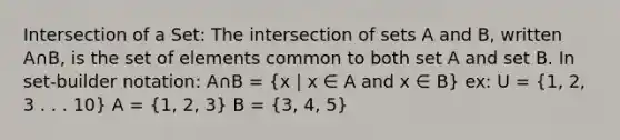 Intersection of a Set: The intersection of sets A and B, written A∩B, is the set of elements common to both set A and set B. In set-builder notation: A∩B = (x | x ∈ A and x ∈ B) ex: U = (1, 2, 3 . . . 10) A = (1, 2, 3) B = (3, 4, 5)