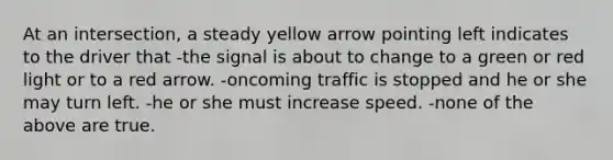 At an intersection, a steady yellow arrow pointing left indicates to the driver that -the signal is about to change to a green or red light or to a red arrow. -oncoming traffic is stopped and he or she may turn left. -he or she must increase speed. -none of the above are true.