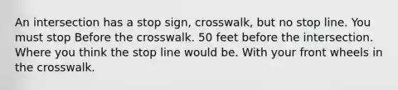 An intersection has a stop sign, crosswalk, but no stop line. You must stop Before the crosswalk. 50 feet before the intersection. Where you think the stop line would be. With your front wheels in the crosswalk.