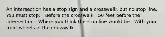 An intersection has a stop sign and a crosswalk, but no stop line. You must stop: - Before the crosswalk - 50 feet before the intersection - Where you think the stop line would be - With your front wheels in the crosswalk