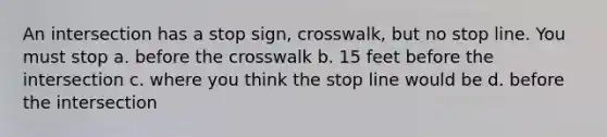 An intersection has a stop sign, crosswalk, but no stop line. You must stop a. before the crosswalk b. 15 feet before the intersection c. where you think the stop line would be d. before the intersection