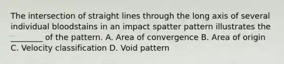 The intersection of straight lines through the long axis of several individual bloodstains in an impact spatter pattern illustrates the​ ________ of the pattern. A. Area of convergence B. Area of origin C. Velocity classification D. Void pattern