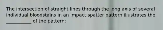 The intersection of straight lines through the long axis of several individual bloodstains in an impact spatter pattern illustrates the ___________ of the pattern: