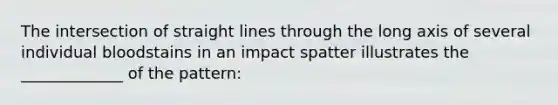 The intersection of straight lines through the long axis of several individual bloodstains in an impact spatter illustrates the _____________ of the pattern: