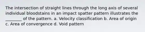 The intersection of straight lines through the long axis of several individual bloodstains in an impact spatter pattern illustrates the​ ________ of the pattern. a. Velocity classification b. Area of origin c. Area of convergence d. Void pattern