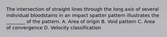 The intersection of straight lines through the long axis of several individual bloodstains in an impact spatter pattern illustrates the​ ________ of the pattern. A. Area of origin B. Void pattern C. Area of convergence D. Velocity classification