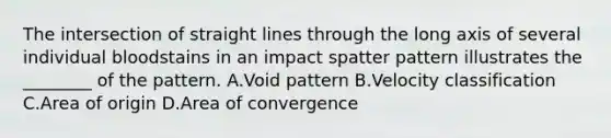 The intersection of straight lines through the long axis of several individual bloodstains in an impact spatter pattern illustrates the​ ________ of the pattern. A.Void pattern B.Velocity classification C.Area of origin D.Area of convergence