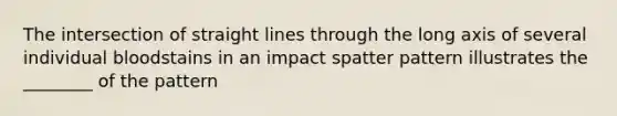 The intersection of straight lines through the long axis of several individual bloodstains in an impact spatter pattern illustrates the ________ of the pattern