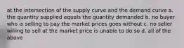 at the intersection of the supply curve and the demand curve a. the quantity supplied equals the quantity demanded b. no buyer who is selling to pay the market prices goes without c. no seller willing to sell at the market price is unable to do so d. all of the above