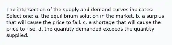 The intersection of the supply and demand curves indicates: Select one: a. the equilibrium solution in the market. b. a surplus that will cause the price to fall. c. a shortage that will cause the price to rise. d. the quantity demanded exceeds the quantity supplied.