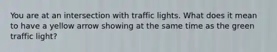 You are at an intersection with traffic lights. What does it mean to have a yellow arrow showing at the same time as the green traffic light?