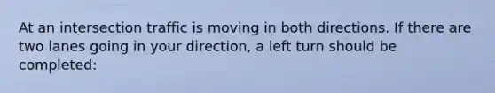 At an intersection traffic is moving in both directions. If there are two lanes going in your direction, a left turn should be completed: