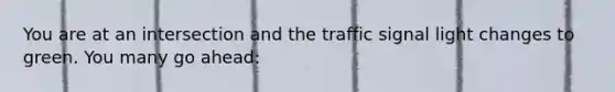 You are at an intersection and the traffic signal light changes to green. You many go ahead: