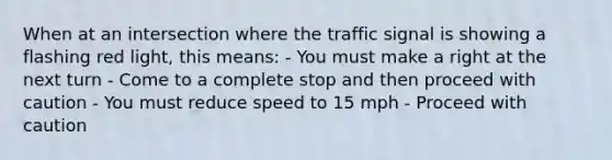 When at an intersection where the traffic signal is showing a flashing red light, this means: - You must make a right at the next turn - Come to a complete stop and then proceed with caution - You must reduce speed to 15 mph - Proceed with caution