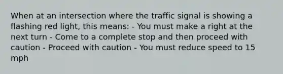 When at an intersection where the traffic signal is showing a flashing red light, this means: - You must make a right at the next turn - Come to a complete stop and then proceed with caution - Proceed with caution - You must reduce speed to 15 mph