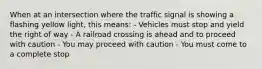 When at an intersection where the traffic signal is showing a flashing yellow light, this means: - Vehicles must stop and yield the right of way - A railroad crossing is ahead and to proceed with caution - You may proceed with caution - You must come to a complete stop