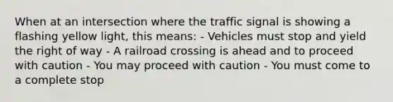 When at an intersection where the traffic signal is showing a flashing yellow light, this means: - Vehicles must stop and yield the right of way - A railroad crossing is ahead and to proceed with caution - You may proceed with caution - You must come to a complete stop