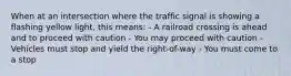 When at an intersection where the traffic signal is showing a flashing yellow light, this means: - A railroad crossing is ahead and to proceed with caution - You may proceed with caution - Vehicles must stop and yield the right-of-way - You must come to a stop