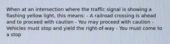 When at an intersection where the traffic signal is showing a flashing yellow light, this means: - A railroad crossing is ahead and to proceed with caution - You may proceed with caution - Vehicles must stop and yield the right-of-way - You must come to a stop