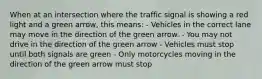 When at an intersection where the traffic signal is showing a red light and a green arrow, this means: - Vehicles in the correct lane may move in the direction of the green arrow. - You may not drive in the direction of the green arrow - Vehicles must stop until both signals are green - Only motorcycles moving in the direction of the green arrow must stop