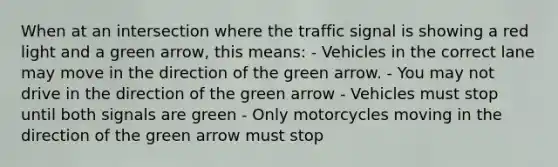 When at an intersection where the traffic signal is showing a red light and a green arrow, this means: - Vehicles in the correct lane may move in the direction of the green arrow. - You may not drive in the direction of the green arrow - Vehicles must stop until both signals are green - Only motorcycles moving in the direction of the green arrow must stop