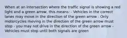 When at an intersection where the traffic signal is showing a red light and a green arrow, this means: - Vehicles in the correct lanes may move in the direction of the green arrow - Only motorcycles moving in the direction of the green arrow must stop - you may not drive in the direction of the green arrow - Vehicles must stop until both signals are green