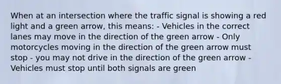 When at an intersection where the traffic signal is showing a red light and a green arrow, this means: - Vehicles in the correct lanes may move in the direction of the green arrow - Only motorcycles moving in the direction of the green arrow must stop - you may not drive in the direction of the green arrow - Vehicles must stop until both signals are green