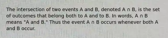 The intersection of two events A and B, denoted A ∩ B, is the set of outcomes that belong both to A and to B. In words, A ∩ B means "A and B." Thus the event A ∩ B occurs whenever both A and B occur.