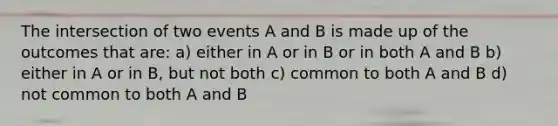 The intersection of two events A and B is made up of the outcomes that are: a) either in A or in B or in both A and B b) either in A or in B, but not both c) common to both A and B d) not common to both A and B