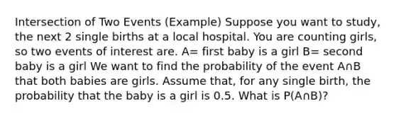 Intersection of Two Events (Example) Suppose you want to study, the next 2 single births at a local hospital. You are counting girls, so two events of interest are. A= first baby is a girl B= second baby is a girl We want to find the probability of the event A∩B that both babies are girls. Assume that, for any single birth, the probability that the baby is a girl is 0.5. What is P(A∩B)?