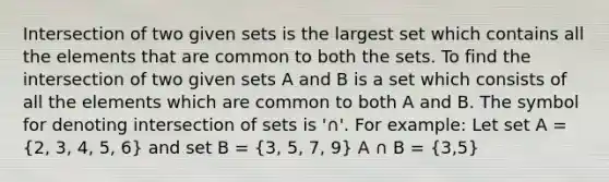 Intersection of two given sets is the largest set which contains all the elements that are common to both the sets. To find the intersection of two given sets A and B is a set which consists of all the elements which are common to both A and B. The symbol for denoting intersection of sets is '∩'. For example: Let set A = (2, 3, 4, 5, 6) and set B = (3, 5, 7, 9) A ∩ B = (3,5)