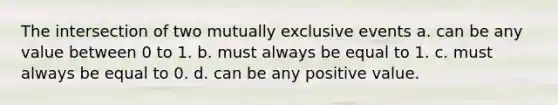 The intersection of two mutually exclusive events a. can be any value between 0 to 1. b. must always be equal to 1. c. must always be equal to 0. d. can be any positive value.