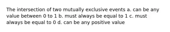 The intersection of two mutually exclusive events a. can be any value between 0 to 1 b. must always be equal to 1 c. must always be equal to 0 d. can be any positive value