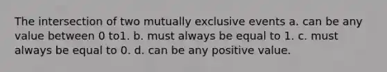 The intersection of two mutually exclusive events a. can be any value between 0 to1. b. must always be equal to 1. c. must always be equal to 0. d. can be any positive value.