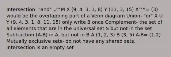 Intersection- "and" U^M X (9, 4, 3, 1, 8) Y (11, 3, 15) X^Y= (3) would be the overlapping part of a <a href='https://www.questionai.com/knowledge/knGvAuOGM5-venn-diagram' class='anchor-knowledge'>venn diagram</a> Union- "or" X U Y (9, 4, 3, 1, 8, 11, 15) only write 3 once Complement- the set of all elements that are in the universal set S but not in the set Subtraction (A-B) in A, but not in B A (1, 2, 3) B (3, 5) A-B= (1,2) Mutually exclusive sets- do not have any shared sets, intersection is an empty set