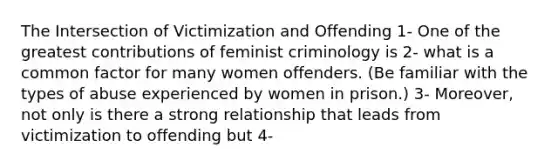 The Intersection of Victimization and Offending 1- One of the greatest contributions of feminist criminology is 2- what is a common factor for many women offenders. (Be familiar with the types of abuse experienced by women in prison.) 3- Moreover, not only is there a strong relationship that leads from victimization to offending but 4-