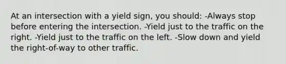 At an intersection with a yield sign, you should: -Always stop before entering the intersection. -Yield just to the traffic on the right. -Yield just to the traffic on the left. -Slow down and yield the right-of-way to other traffic.