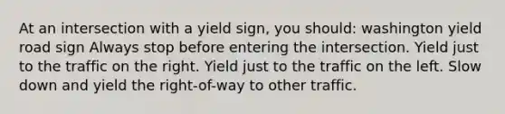 At an intersection with a yield sign, you should: washington yield road sign Always stop before entering the intersection. Yield just to the traffic on the right. Yield just to the traffic on the left. Slow down and yield the right-of-way to other traffic.