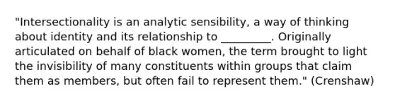 "Intersectionality is an analytic sensibility, a way of thinking about identity and its relationship to _________. Originally articulated on behalf of black women, the term brought to light the invisibility of many constituents within groups that claim them as members, but often fail to represent them." (Crenshaw)