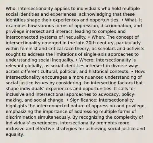 Who: Intersectionality applies to individuals who hold multiple social identities and experiences, acknowledging that these identities shape their experiences and opportunities. • What: It examines how various forms of oppression, discrimination, and privilege intersect and interact, leading to complex and interconnected systems of inequality. • When: The concept of intersectionality emerged in the late 20th century, particularly within feminist and critical race theory, as scholars and activists sought to address the limitations of single-axis approaches to understanding social inequality. • Where: Intersectionality is relevant globally, as social identities intersect in diverse ways across different cultural, political, and historical contexts. • How: Intersectionality encourages a more nuanced understanding of social justice issues by considering the intersecting factors that shape individuals' experiences and opportunities. It calls for inclusive and intersectional approaches to advocacy, policy-making, and social change. • Significance: Intersectionality highlights the interconnected nature of oppression and privilege, emphasizing the importance of addressing multiple forms of discrimination simultaneously. By recognizing the complexity of individuals' experiences, intersectionality promotes more inclusive and effective strategies for achieving social justice and equality.