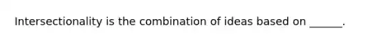 Intersectionality is the combination of ideas based on ______.