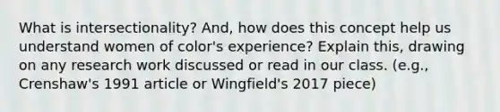 What is intersectionality? And, how does this concept help us understand women of color's experience? Explain this, drawing on any research work discussed or read in our class. (e.g., Crenshaw's 1991 article or Wingfield's 2017 piece)