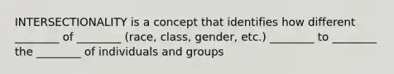 INTERSECTIONALITY is a concept that identifies how different ________ of ________ (race, class, gender, etc.) ________ to ________ the ________ of individuals and groups