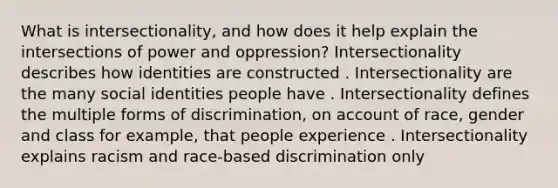 What is intersectionality, and how does it help explain the intersections of power and oppression? ​​​​​​Intersectionality describes how identities are constructed . ​​​​​​Intersectionality are the many social identities people have . Intersectionality defines the multiple forms of discrimination, on account of race, gender and class for example, that people experience . ​​​​​​Intersectionality explains racism and race-based discrimination only