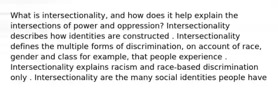 What is intersectionality, and how does it help explain the intersections of power and oppression? ​​​​​​Intersectionality describes how identities are constructed . Intersectionality defines the multiple forms of discrimination, on account of race, gender and class for example, that people experience . ​​​​​​Intersectionality explains racism and race-based discrimination only . ​​​​​​Intersectionality are the many social identities people have