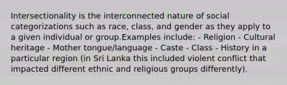 Intersectionality is the interconnected nature of social categorizations such as race, class, and gender as they apply to a given individual or group.Examples include: - Religion - Cultural heritage - Mother tongue/language - Caste - Class - History in a particular region (in Sri Lanka this included violent conflict that impacted different ethnic and religious groups differently).