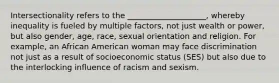 Intersectionality refers to the ____________________, whereby inequality is fueled by multiple factors, not just wealth or power, but also gender, age, race, sexual orientation and religion. For example, an African American woman may face discrimination not just as a result of socioeconomic status (SES) but also due to the interlocking influence of racism and sexism.