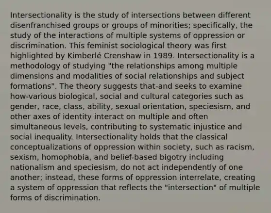 Intersectionality is the study of intersections between different disenfranchised groups or groups of minorities; specifically, the study of the interactions of multiple systems of oppression or discrimination. This feminist sociological theory was first highlighted by Kimberlé Crenshaw in 1989. Intersectionality is a methodology of studying "the relationships among multiple dimensions and modalities of social relationships and subject formations". The theory suggests that-and seeks to examine how-various biological, social and cultural categories such as gender, race, class, ability, sexual orientation, speciesism, and other axes of identity interact on multiple and often simultaneous levels, contributing to systematic injustice and social inequality. Intersectionality holds that the classical conceptualizations of oppression within society, such as racism, sexism, homophobia, and belief-based bigotry including nationalism and speciesism, do not act independently of one another; instead, these forms of oppression interrelate, creating a system of oppression that reflects the "intersection" of multiple forms of discrimination.