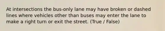 At intersections the bus-only lane may have broken or dashed lines where vehicles other than buses may enter the lane to make a right turn or exit the street. (True / False)