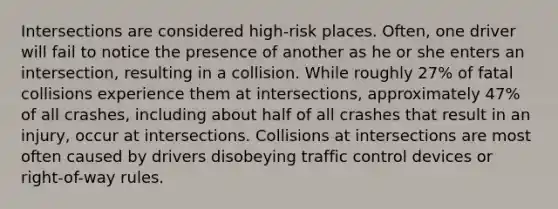 Intersections are considered high-risk places. Often, one driver will fail to notice the presence of another as he or she enters an intersection, resulting in a collision. While roughly 27% of fatal collisions experience them at intersections, approximately 47% of all crashes, including about half of all crashes that result in an injury, occur at intersections. Collisions at intersections are most often caused by drivers disobeying traffic control devices or right-of-way rules.